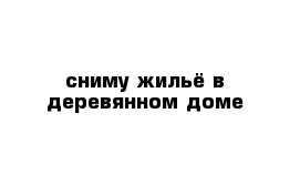 сниму жильё в деревянном доме